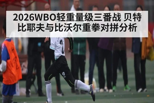 2026WBO轻重量级三番战 贝特比耶夫与比沃尔重拳对拼分析